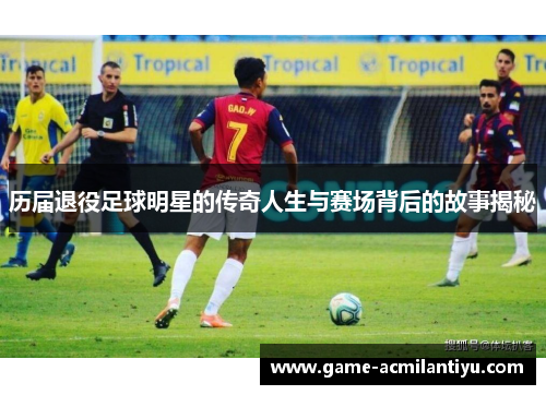 历届退役足球明星的传奇人生与赛场背后的故事揭秘