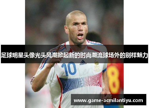 足球明星头像光头风潮掀起新的时尚潮流球场外的别样魅力