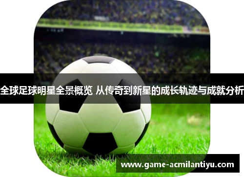 全球足球明星全景概览 从传奇到新星的成长轨迹与成就分析