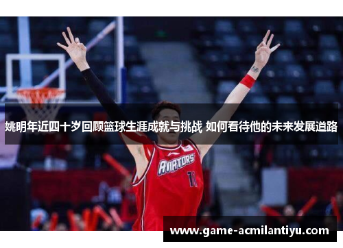 姚明年近四十岁回顾篮球生涯成就与挑战 如何看待他的未来发展道路