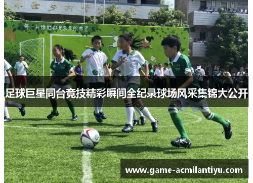 足球巨星同台竞技精彩瞬间全纪录球场风采集锦大公开