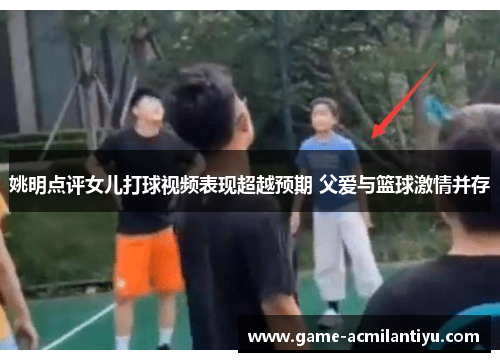 姚明点评女儿打球视频表现超越预期 父爱与篮球激情并存