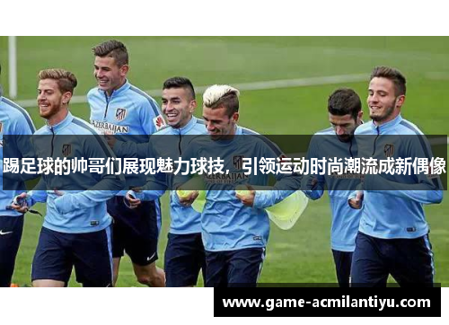踢足球的帅哥们展现魅力球技，引领运动时尚潮流成新偶像