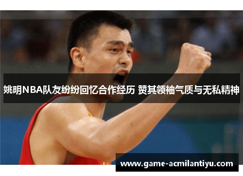 姚明NBA队友纷纷回忆合作经历 赞其领袖气质与无私精神