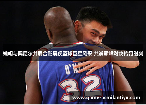 姚明与奥尼尔并肩合影展现篮球巨星风采 共谱巅峰对决传奇时刻