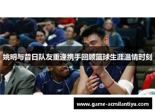 姚明与昔日队友重逢携手回顾篮球生涯温情时刻