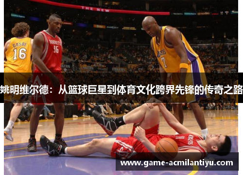 姚明维尔德：从篮球巨星到体育文化跨界先锋的传奇之路