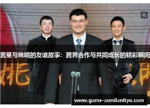 男星与姚明的友谊故事：跨界合作与共同成长的精彩瞬间