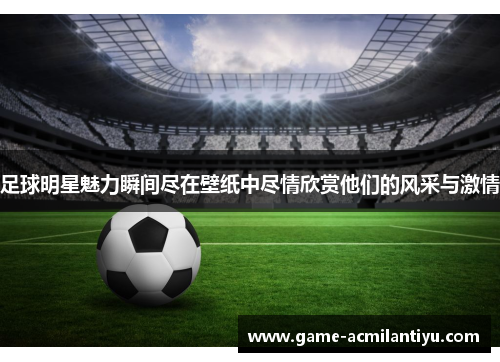 足球明星魅力瞬间尽在壁纸中尽情欣赏他们的风采与激情