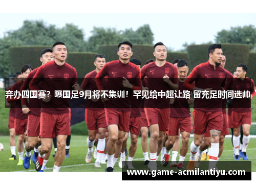 弃办四国赛？曝国足9月将不集训！罕见给中超让路 留充足时间选帅