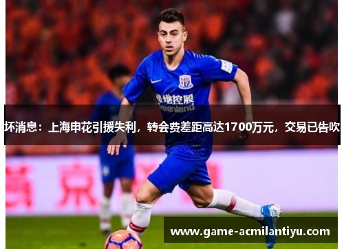 坏消息：上海申花引援失利，转会费差距高达1700万元，交易已告吹